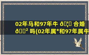 02年马和97年牛 🦄 合婚 🌲 吗(02年属*
和97年属牛的能结婚吗)